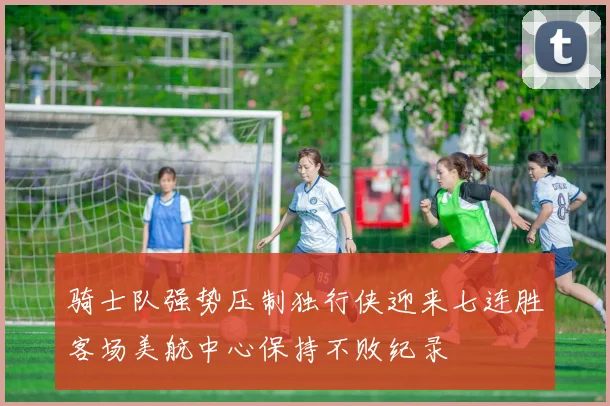 骑士队强势压制独行侠迎来七连胜客场美航中心保持不败纪录