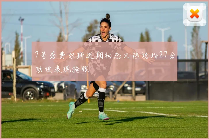 7号秀费尔斯近期状态火热场均27分助攻表现抢眼