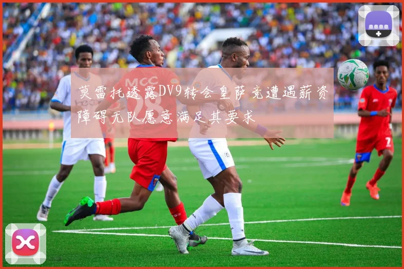 莫雷托透露DV9转会皇萨竞遭遇薪资障碍无队愿意满足其要求
