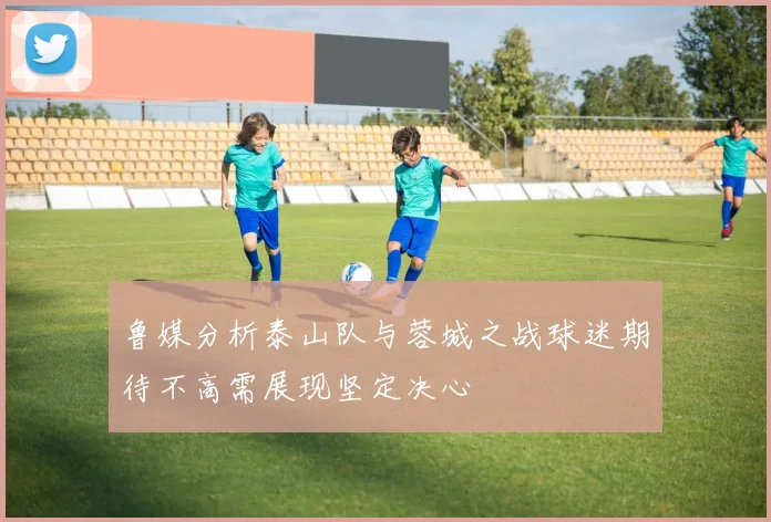 鲁媒分析泰山队与蓉城之战球迷期待不高需展现坚定决心