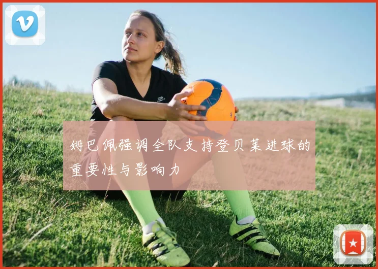 姆巴佩强调全队支持登贝莱进球的重要性与影响力