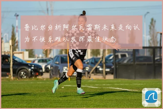 普比尔分析阿尔瓦雷斯未来走向认为不快乐难以发挥最佳状态