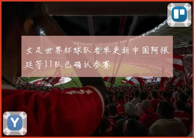 女足世界杯球队名单更新中国阿根廷等11队已确认参赛