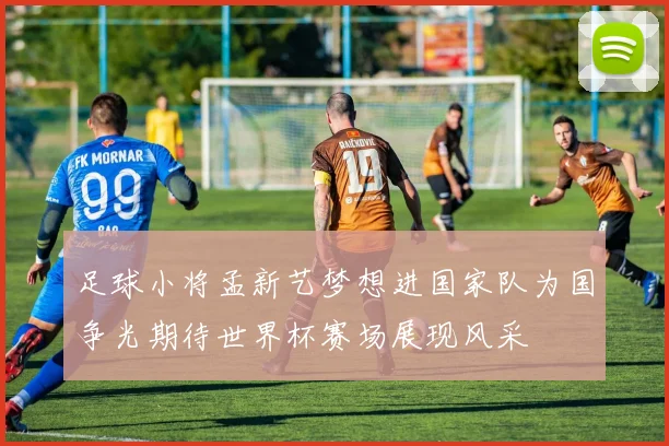 足球小将孟新艺梦想进国家队为国争光期待世界杯赛场展现风采