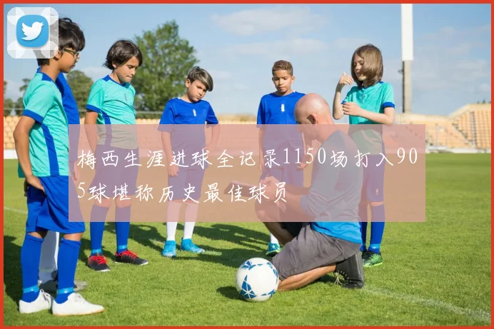 梅西生涯进球全记录1150场打入905球堪称历史最佳球员