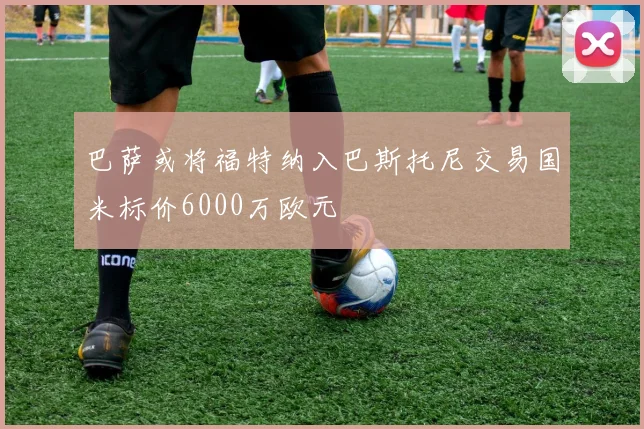 巴萨或将福特纳入巴斯托尼交易国米标价6000万欧元