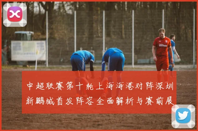 中超联赛第十轮上海海港对阵深圳新鹏城首发阵容全面解析与赛前展望
