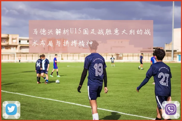 马德兴解析U15国足战胜意大利的战术布局与拼搏精神