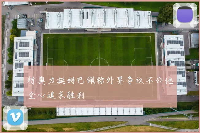 特奥力挺姆巴佩称外界争议不公他全心追求胜利
