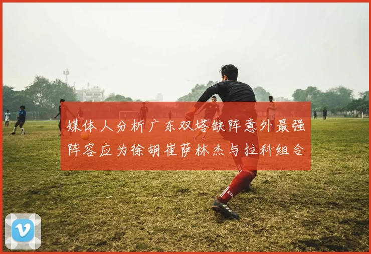 媒体人分析广东双塔缺阵意外最强阵容应为徐胡崔萨林杰与拉科组合