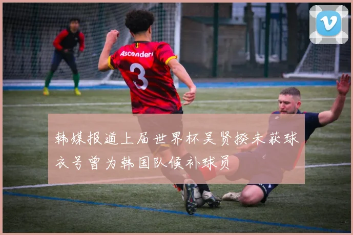 韩媒报道上届世界杯吴贤揆未获球衣号曾为韩国队候补球员