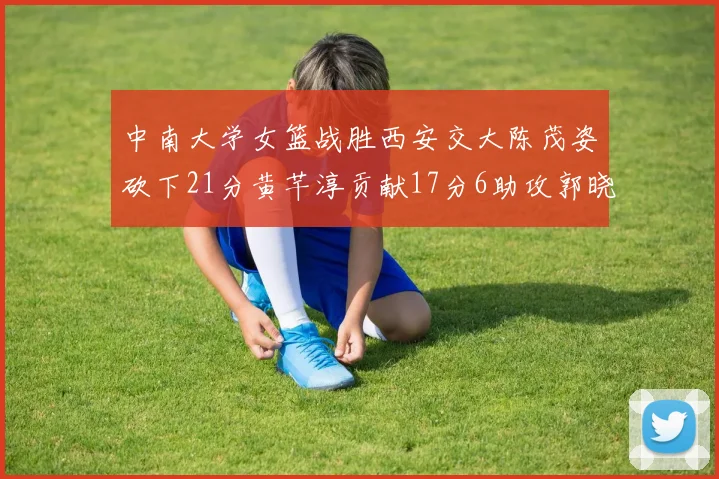 中南大学女篮战胜西安交大陈茂姿砍下21分黄芊淳贡献17分6助攻郭晓妮18分表现出色