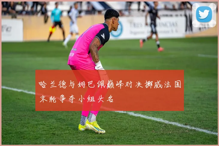哈兰德与姆巴佩巅峰对决挪威法国末轮争夺小组头名