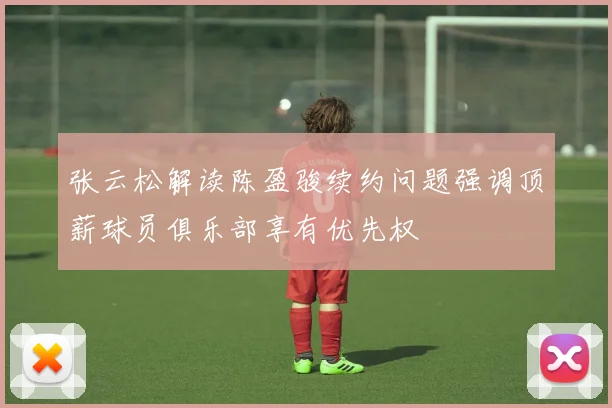 张云松解读陈盈骏续约问题强调顶薪球员俱乐部享有优先权
