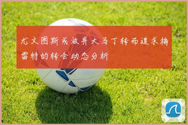 尤文图斯或放弃大马丁转而追求梅雷特的转会动态分析