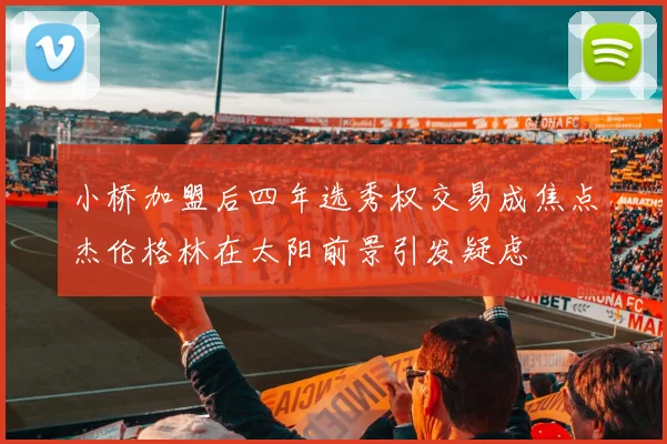 小桥加盟后四年选秀权交易成焦点杰伦格林在太阳前景引发疑虑