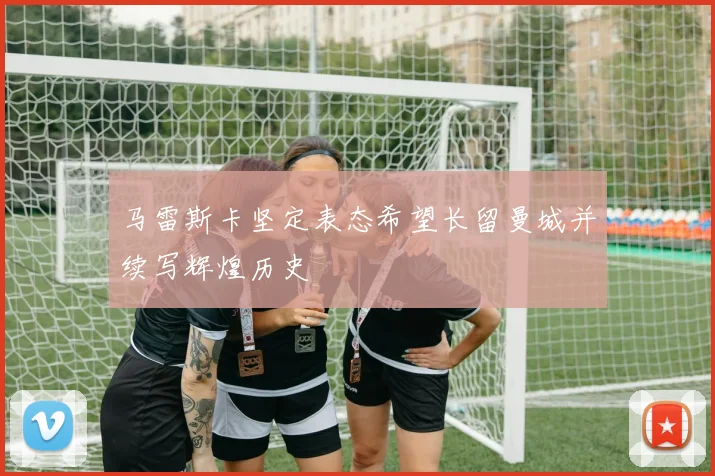 马雷斯卡坚定表态希望长留曼城并续写辉煌历史