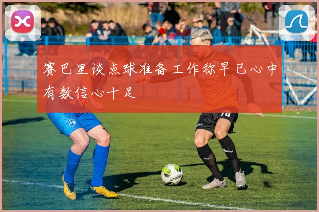 赛巴里谈点球准备工作称早已心中有数信心十足