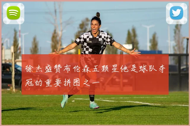 徐杰盛赞布伦森五颗星他是球队夺冠的重要拼图之一